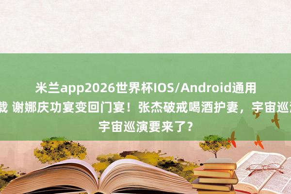 米兰app2026世界杯IOS/Android通用手机版下载 谢娜庆功宴变回门宴！张杰破戒喝酒护妻，宇宙巡演要来了？