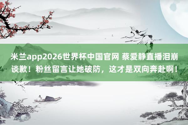 米兰app2026世界杯中国官网 蔡爱静直播泪崩谈歉！粉丝留言让她破防，这才是双向奔赴啊！