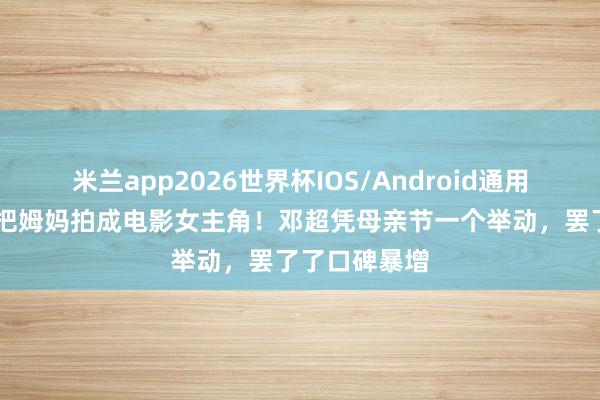 米兰app2026世界杯IOS/Android通用手机版下载 把姆妈拍成电影女主角！邓超凭母亲节一个举动，罢了了口碑暴增