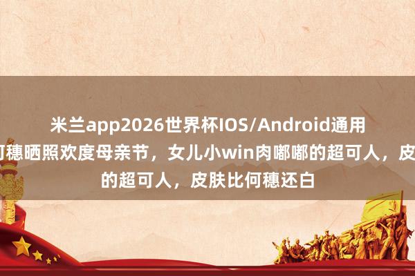 米兰app2026世界杯IOS/Android通用手机版下载 何穗晒照欢度母亲节，女儿小win肉嘟嘟的超可人，皮肤比何穗还白