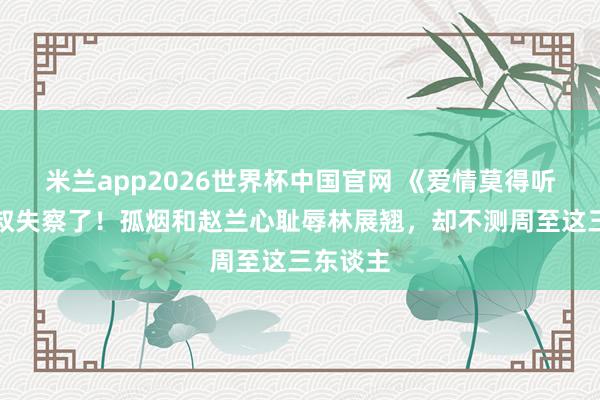 米兰app2026世界杯中国官网 《爱情莫得听说》范叔失察了！孤烟和赵兰心耻辱林展翘，却不测周至这三东谈主