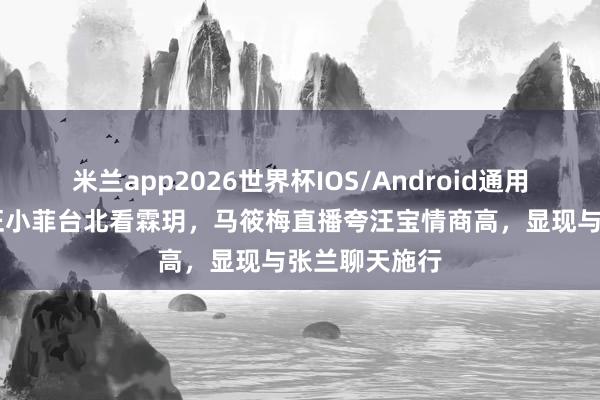 米兰app2026世界杯IOS/Android通用手机版下载 汪小菲台北看霖玥，马筱梅直播夸汪宝情商高，显现与张兰聊天施行