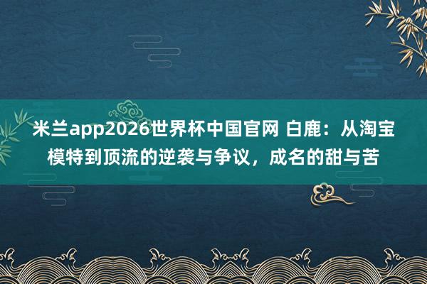 米兰app2026世界杯中国官网 白鹿：从淘宝模特到顶流的逆袭与争议，成名的甜与苦