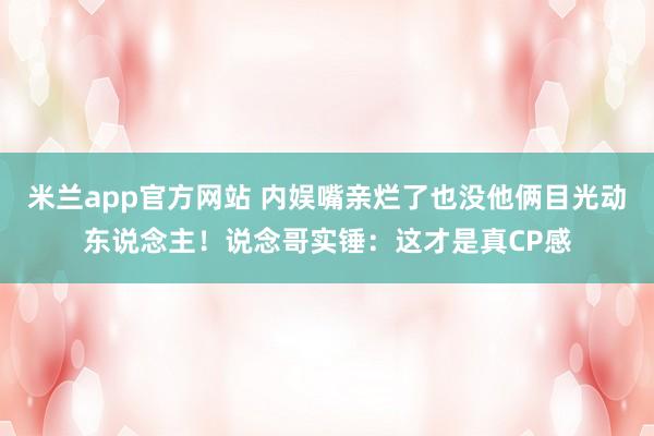 米兰app官方网站 内娱嘴亲烂了也没他俩目光动东说念主！说念哥实锤：这才是真CP感