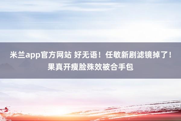 米兰app官方网站 好无语！任敏新剧滤镜掉了！果真开瘦脸殊效被合手包