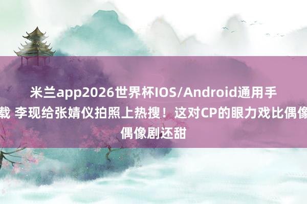 米兰app2026世界杯IOS/Android通用手机版下载 李现给张婧仪拍照上热搜！这对CP的眼力戏比偶像剧还甜