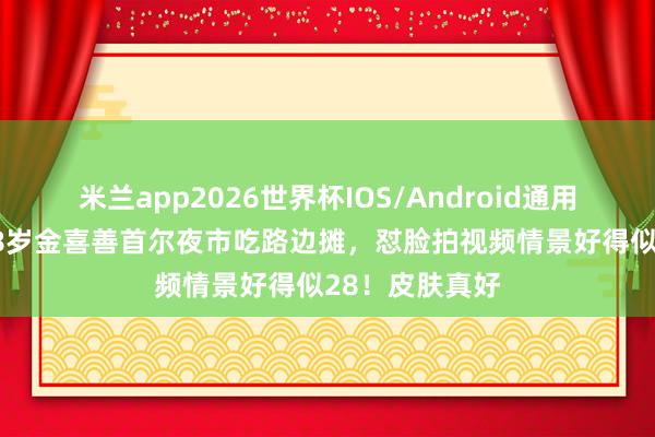 米兰app2026世界杯IOS/Android通用手机版下载 48岁金喜善首尔夜市吃路边摊，怼脸拍视频情景好得似28！皮肤真好