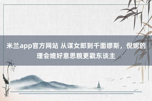 米兰app官方网站 从谋女郎到千面缪斯，倪妮的理会媲好意思貌更戳东谈主