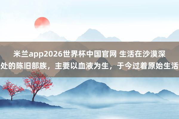 米兰app2026世界杯中国官网 生活在沙漠深处的陈旧部族，主要以血液为生，于今过着原始生活