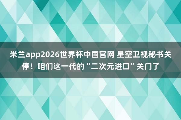 米兰app2026世界杯中国官网 星空卫视秘书关停！咱们这一代的“二次元进口”关门了