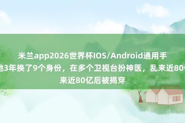 米兰app2026世界杯IOS/Android通用手机版下载 她3年换了9个身份,在多个卫视台扮神医,乱来近80亿后被揭穿