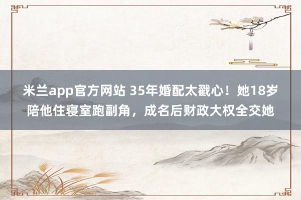米兰app官方网站 35年婚配太戳心!她18岁陪他住寝室跑副角,成名后财政大权全交她