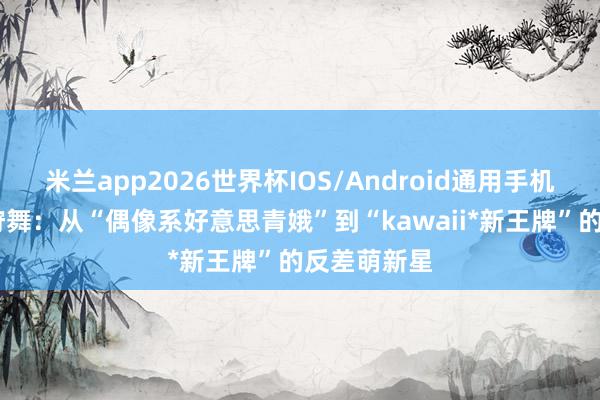 米兰app2026世界杯IOS/Android通用手机版下载 花狩舞：从“偶像系好意思青娥”到“kawaii*新王牌”的反差萌新星