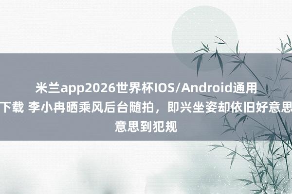 米兰app2026世界杯IOS/Android通用手机版下载 李小冉晒乘风后台随拍，即兴坐姿却依旧好意思到犯规