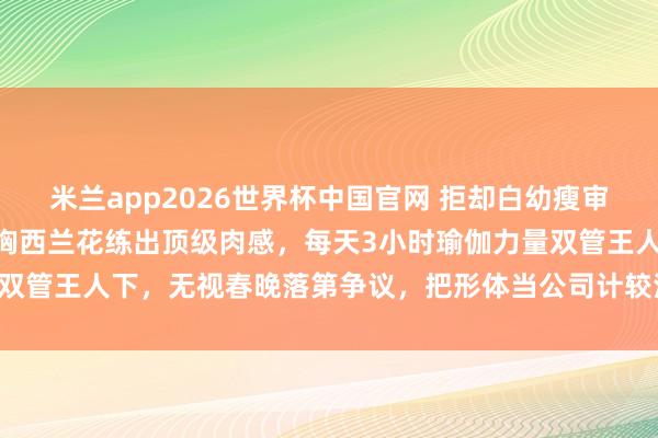 米兰app2026世界杯中国官网 拒却白幼瘦审好意思！46岁柳岩靠鸡胸西兰花练出顶级肉感，每天3小时瑜伽力量双管王人下，无视春晚落第争议，把形体当公司计较活出女性最飒样式