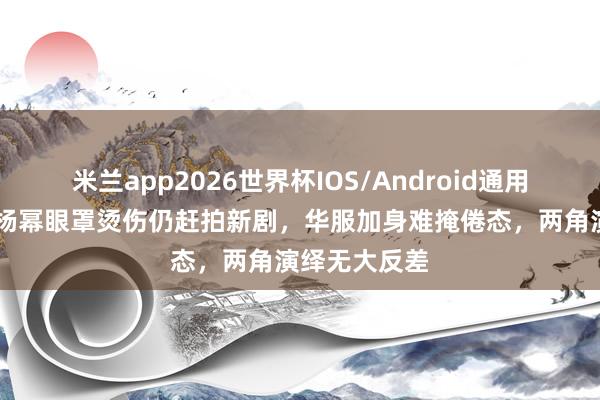 米兰app2026世界杯IOS/Android通用手机版下载 杨幂眼罩烫伤仍赶拍新剧，华服加身难掩倦态，两角演绎无大反差