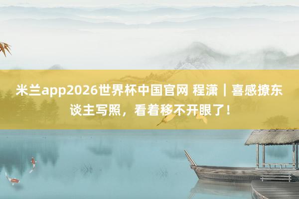 米兰app2026世界杯中国官网 程潇|喜感撩东谈主写照,看着移不开眼了!