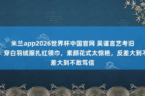 米兰app2026世界杯中国官网 吴谨言艺考旧照流出！穿白羽绒服扎红领巾，素颜花式太惊艳，反差大到不敢笃信