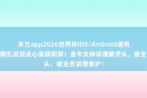 米兰app2026世界杯IOS/Android通用手机版下载 娜扎诞辰走心案牍刷屏！金牛女神讲理藏矛头，被全员讲理看护！