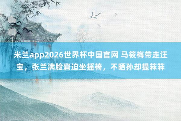 米兰app2026世界杯中国官网 马筱梅带走汪宝，张兰满脸窘迫坐摇椅，不晒孙却提箖箖