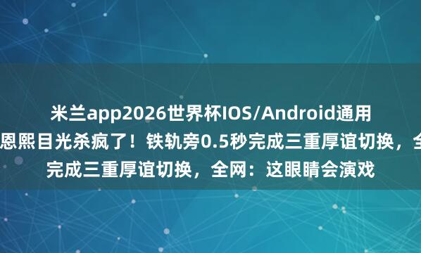 米兰app2026世界杯IOS/Android通用手机版下载 21岁邓恩熙目光杀疯了！铁轨旁0.5秒完成三重厚谊切换，全网：这眼睛会演戏