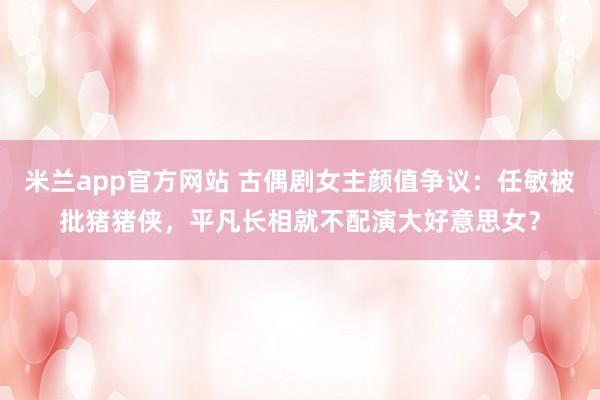 米兰app官方网站 古偶剧女主颜值争议:任敏被批猪猪侠,平凡长相就不配演大好意思女?
