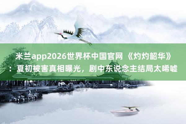 米兰app2026世界杯中国官网 《灼灼韶华》：夏初被害真相曝光，剧中东说念主结局太唏嘘