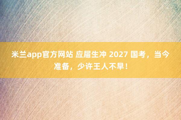 米兰app官方网站 应届生冲 2027 国考，当今准备，少许王人不早！