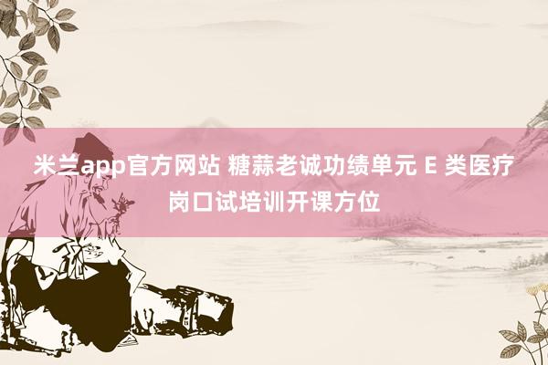 米兰app官方网站 糖蒜老诚功绩单元 E 类医疗岗口试培训开课方位