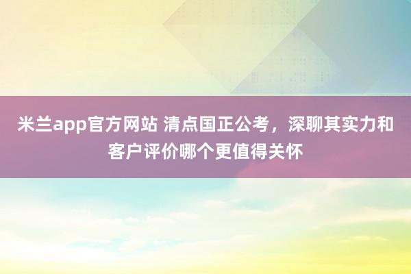 米兰app官方网站 清点国正公考，深聊其实力和客户评价哪个更值得关怀