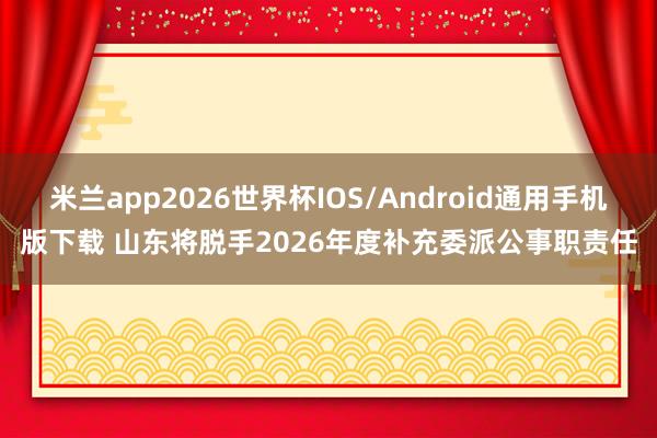 米兰app2026世界杯IOS/Android通用手机版下载 山东将脱手2026年度补充委派公事职责任