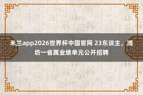 米兰app2026世界杯中国官网 23东谈主,潍坊一省属业绩单元公开招聘