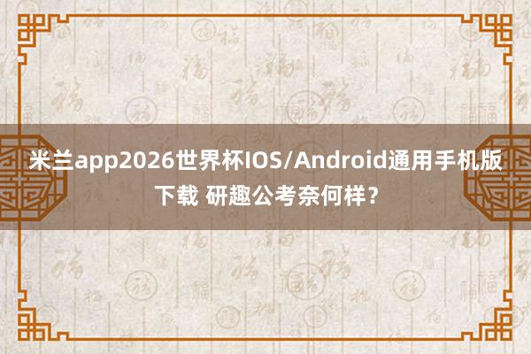 米兰app2026世界杯IOS/Android通用手机版下载 研趣公考奈何样？
