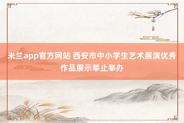 米兰app官方网站 西安市中小学生艺术展演优秀作品展示举止举办
