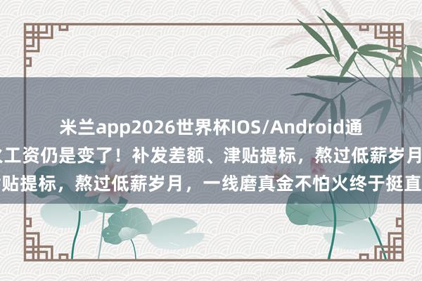 米兰app2026世界杯IOS/Android通用手机版下载 磨真金不怕火工资仍是变了！补发差额、津贴提标，熬过低薪岁月，一线磨真金不怕火终于挺直腰杆