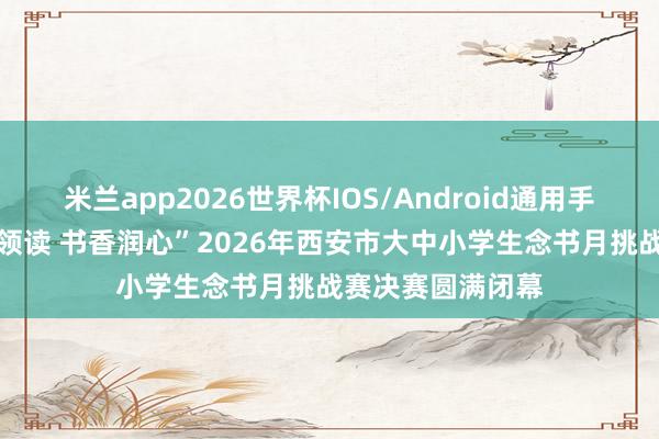 米兰app2026世界杯IOS/Android通用手机版下载 “红旗领读 书香润心”2026年西安市大中小学生念书月挑战赛决赛圆满闭幕