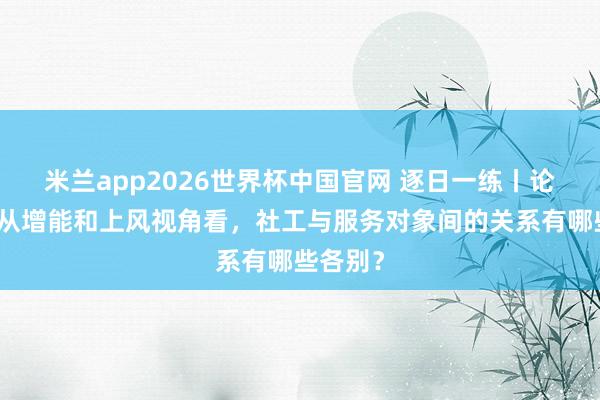 米兰app2026世界杯中国官网 逐日一练丨论说题：从增能和上风视角看，社工与服务对象间的关系有哪些各别？