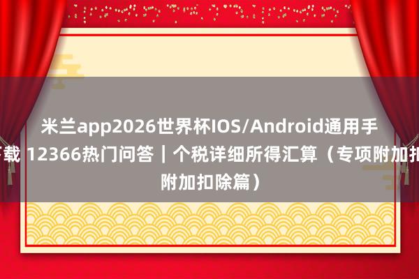 米兰app2026世界杯IOS/Android通用手机版下载 12366热门问答｜个税详细所得汇算（专项附加扣除篇）