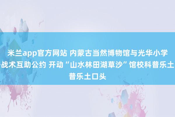 米兰app官方网站 内蒙古当然博物馆与光华小学签署战术互助公约 开动“山水林田湖草沙”馆校科普乐土口头