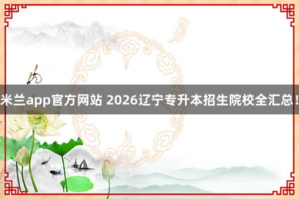 米兰app官方网站 2026辽宁专升本招生院校全汇总！