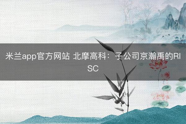 米兰app官方网站 北摩高科：子公司京瀚禹的RISC