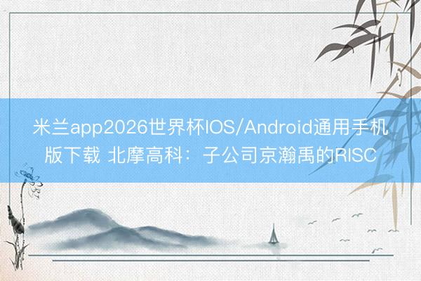 米兰app2026世界杯IOS/Android通用手机版下载 北摩高科：子公司京瀚禹的RISC