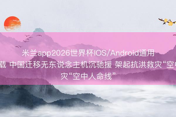 米兰app2026世界杯IOS/Android通用手机版下载 中国迁移无东说念主机沉驰援 架起抗洪救灾“空中人命线”