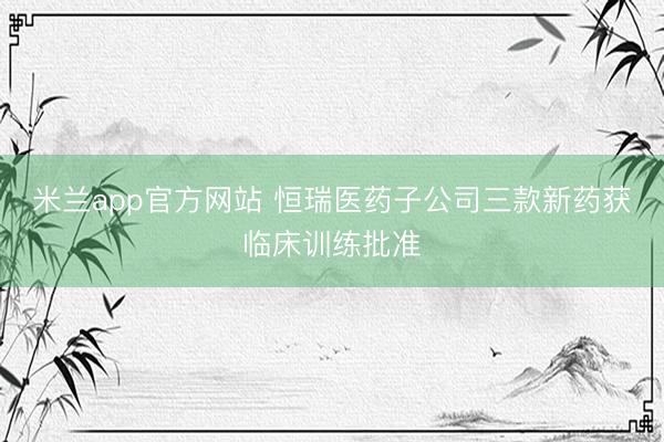 米兰app官方网站 恒瑞医药子公司三款新药获临床训练批准