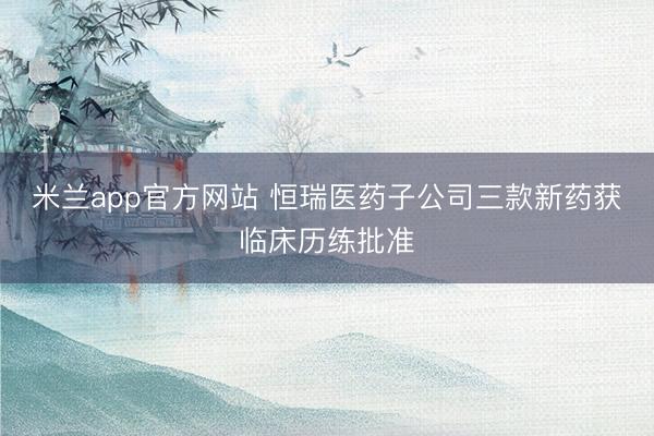 米兰app官方网站 恒瑞医药子公司三款新药获临床历练批准