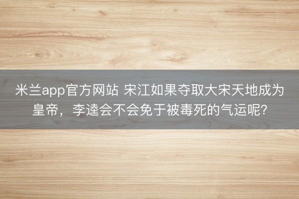米兰app官方网站 宋江如果夺取大宋天地成为皇帝，李逵会不会免于被毒死的气运呢？