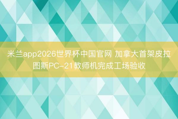 米兰app2026世界杯中国官网 加拿大首架皮拉图斯PC-21教师机完成工场验收