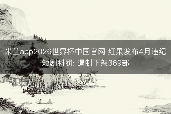 米兰app2026世界杯中国官网 红果发布4月违纪短剧科罚: 遏制下架369部
