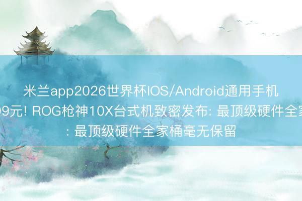 米兰app2026世界杯IOS/Android通用手机版下载 69999元! ROG枪神10X台式机致密发布: 最顶级硬件全家桶毫无保留
