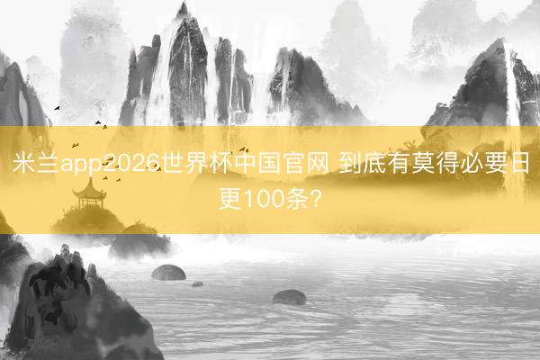 米兰app2026世界杯中国官网 到底有莫得必要日更100条?